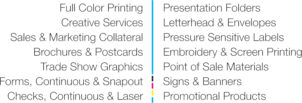 Services: Full Color Printing, Creative Services, Sales & Marketing Collateral, Brochures & Postcards, Trade Show Graphics, Forms (Continuous & Snapout), Checks (Continuous & Laser), Presentation Folders, Letterhead & Envelopes, Pressure Sensitive Labels, Embroidery & Screen Printing, Point of Sale Materials, Signs & Banners, Promotional Products.